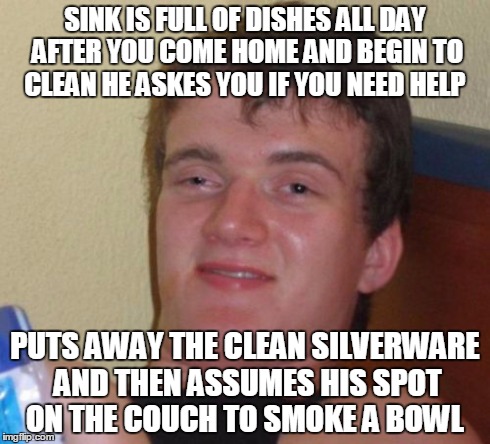 10 Guy Meme | SINK IS FULL OF DISHES ALL DAY AFTER YOU COME HOME AND BEGIN TO CLEAN HE ASKES YOU IF YOU NEED HELP PUTS AWAY THE CLEAN SILVERWARE AND THEN  | image tagged in memes,10 guy | made w/ Imgflip meme maker