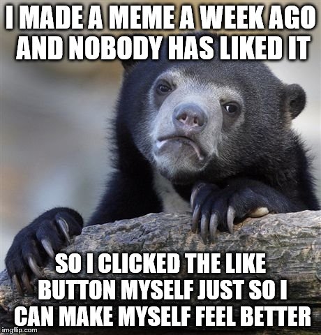 Confession Bear | I MADE A MEME A WEEK AGO AND NOBODY HAS LIKED IT SO I CLICKED THE LIKE BUTTON MYSELF JUST SO I CAN MAKE MYSELF FEEL BETTER | image tagged in memes,confession bear | made w/ Imgflip meme maker