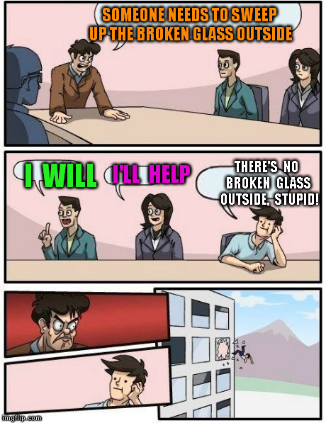 Boardroom Meeting Suggestion Meme | SOMEONE NEEDS TO SWEEP UP THE BROKEN GLASS OUTSIDE I  WILL I'LL  HELP THERE'S  NO  BROKEN  GLASS  OUTSIDE,  STUPID! | image tagged in memes,boardroom meeting suggestion | made w/ Imgflip meme maker