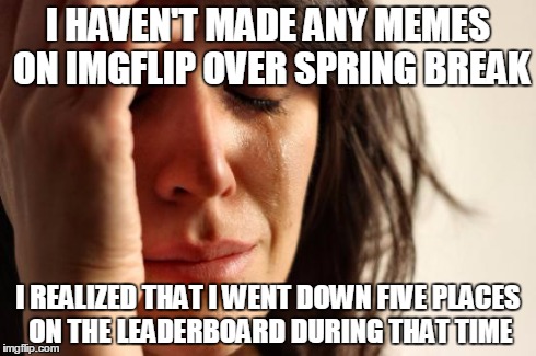 First World Problems Meme | I HAVEN'T MADE ANY MEMES ON IMGFLIP OVER SPRING BREAK I REALIZED THAT I WENT DOWN FIVE PLACES ON THE LEADERBOARD DURING THAT TIME | image tagged in memes,first world problems | made w/ Imgflip meme maker