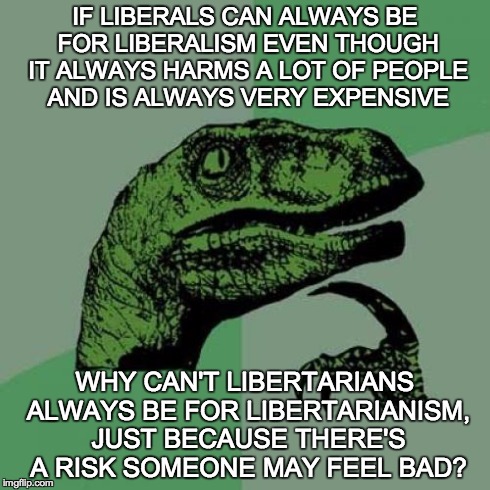 Philosoraptor | IF LIBERALS CAN ALWAYS BE FOR LIBERALISM EVEN THOUGH IT ALWAYS HARMS A LOT OF PEOPLE AND IS ALWAYS VERY EXPENSIVE WHY CAN'T LIBERTARIANS ALW | image tagged in memes,philosoraptor | made w/ Imgflip meme maker