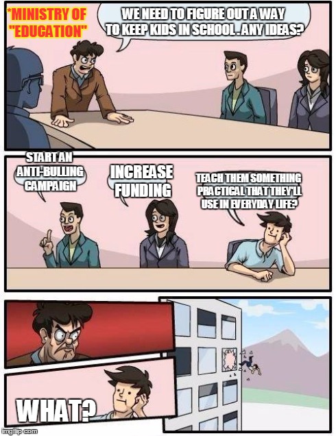 Meanwhile in the Ministry of "Education" | WE NEED TO FIGURE OUT A WAY TO KEEP KIDS IN SCHOOL . ANY IDEAS? START AN ANTI-BULLING CAMPAIGN INCREASE FUNDING TEACH THEM SOMETHING PRACTIC | image tagged in memes,boardroom meeting suggestion,school | made w/ Imgflip meme maker