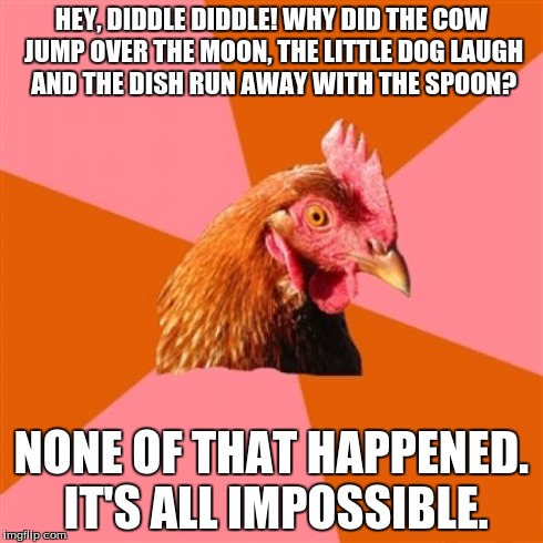 Anti Joke Chicken Meme | HEY, DIDDLE DIDDLE! WHY DID THE COW JUMP OVER THE MOON, THE LITTLE DOG LAUGH AND THE DISH RUN AWAY WITH THE SPOON? NONE OF THAT HAPPENED. IT | image tagged in memes,anti joke chicken | made w/ Imgflip meme maker