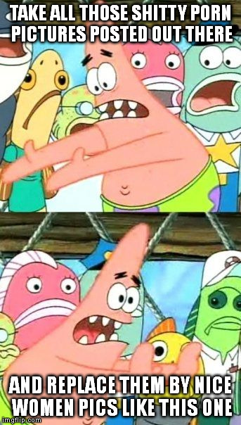 Put It Somewhere Else Patrick Meme | TAKE ALL THOSE SHITTY PORN PICTURES POSTED OUT THERE AND REPLACE THEM BY NICE WOMEN PICS LIKE THIS ONE | image tagged in memes,put it somewhere else patrick | made w/ Imgflip meme maker