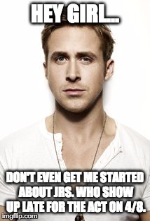 Ryan Gosling | HEY GIRL... DON'T EVEN GET ME STARTED ABOUT JRS. WHO SHOW UP LATE FOR THE ACT ON 4/8. | image tagged in memes,ryan gosling | made w/ Imgflip meme maker