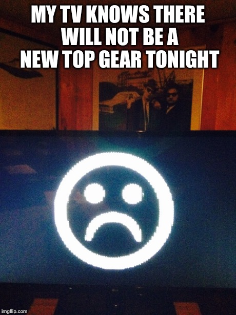 MY TV KNOWS THERE WILL NOT BE A NEW TOP GEAR TONIGHT | image tagged in top gear | made w/ Imgflip meme maker