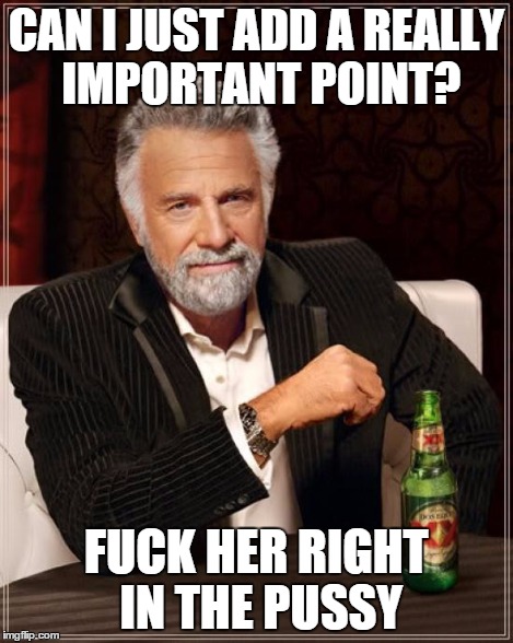 The Most Interesting Man In The World Meme | CAN I JUST ADD A REALLY IMPORTANT POINT? F**K HER RIGHT IN THE PUSSY | image tagged in memes,the most interesting man in the world | made w/ Imgflip meme maker