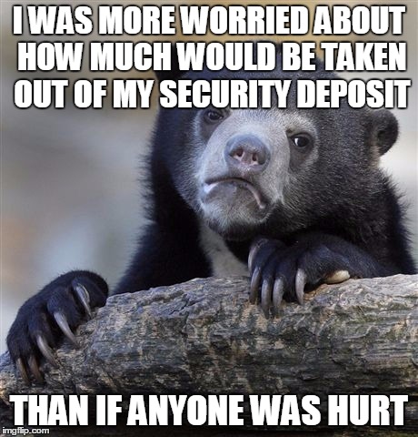 Confession Bear | I WAS MORE WORRIED ABOUT HOW MUCH WOULD BE TAKEN OUT OF MY SECURITY DEPOSIT THAN IF ANYONE WAS HURT | image tagged in memes,confession bear | made w/ Imgflip meme maker