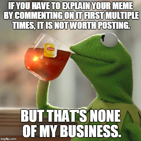 But That's None Of My Business Meme | IF YOU HAVE TO EXPLAIN YOUR MEME BY COMMENTING ON IT FIRST MULTIPLE TIMES, IT IS NOT WORTH POSTING. BUT THAT'S NONE OF MY BUSINESS. | image tagged in memes,but thats none of my business,kermit the frog | made w/ Imgflip meme maker