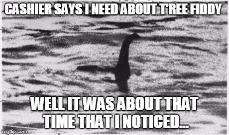 CASHIER SAYS I NEED ABOUT T'REE FIDDY WELL IT WAS ABOUT THAT TIME THAT I NOTICED... | image tagged in 3 fiddy,loch ness monster | made w/ Imgflip meme maker
