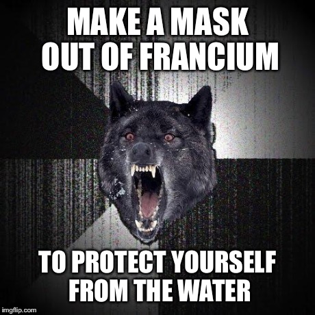 Insanity Wolf | MAKE A MASK OUT OF FRANCIUM TO PROTECT YOURSELF FROM THE WATER | image tagged in insanity wolf | made w/ Imgflip meme maker