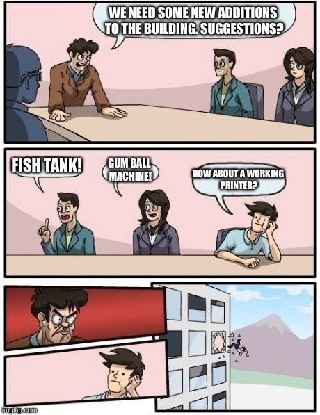 Boardroom Meeting Suggestion | WE NEED SOME NEW ADDITIONS TO THE BUILDING. SUGGESTIONS? FISH TANK! GUM BALL MACHINE! HOW ABOUT A WORKING PRINTER? | image tagged in memes,boardroom meeting suggestion | made w/ Imgflip meme maker