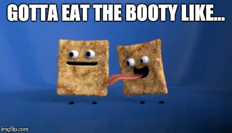 GOTTA EAT THE BOOTY LIKE... | image tagged in cinnamon,cinnamon toast crunch | made w/ Imgflip meme maker