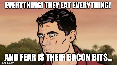 Fear is their bacon bits | EVERYTHING! THEY EAT EVERYTHING! AND FEAR IS THEIR BACON BITS... | image tagged in archer | made w/ Imgflip meme maker