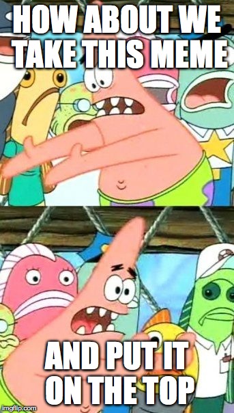 Put It Somewhere Else Patrick | HOW ABOUT WE TAKE THIS MEME AND PUT IT ON THE TOP | image tagged in memes,put it somewhere else patrick | made w/ Imgflip meme maker