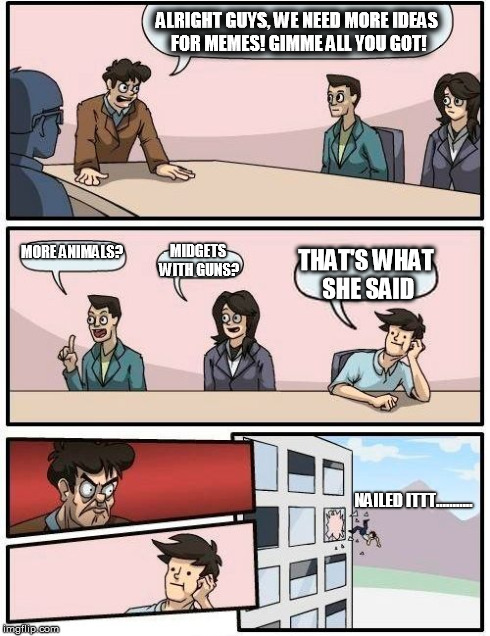 Boardroom Meeting confession  | ALRIGHT GUYS, WE NEED MORE IDEAS FOR MEMES! GIMME ALL YOU GOT! MORE ANIMALS? MIDGETS WITH GUNS? THAT'S WHAT SHE SAID NAILED ITTT........... | image tagged in memes,boardroom meeting suggestion,funny,nailed it,wife | made w/ Imgflip meme maker