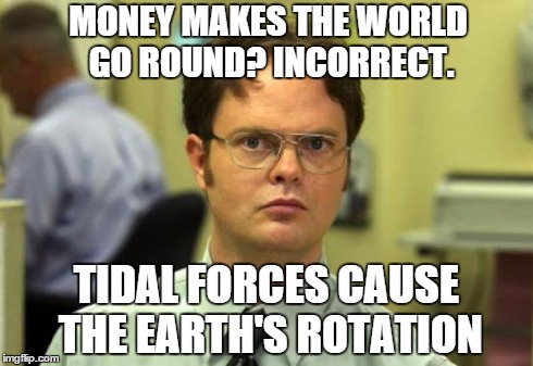 Dwight Schrute | MONEY MAKES THE WORLD GO ROUND? INCORRECT. TIDAL FORCES CAUSE THE EARTH'S ROTATION | image tagged in memes,dwight schrute | made w/ Imgflip meme maker