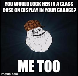 forever alone | YOU WOULD LOCK HER IN A GLASS CASE ON DISPLAY IN YOUR GARAGE? ME TOO | image tagged in forever alone,scumbag | made w/ Imgflip meme maker