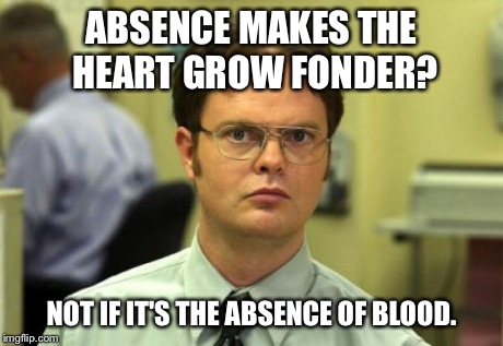 Dwight Schrute Meme | ABSENCE MAKES THE HEART GROW FONDER? NOT IF IT'S THE ABSENCE OF BLOOD. | image tagged in memes,dwight schrute | made w/ Imgflip meme maker