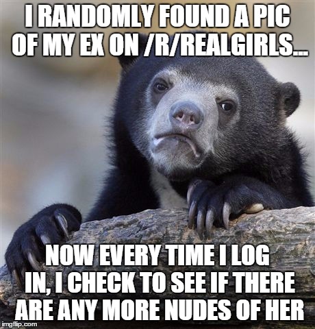 Confession Bear Meme | I RANDOMLY FOUND A PIC OF MY EX ON /R/REALGIRLS... NOW EVERY TIME I LOG IN, I CHECK TO SEE IF THERE ARE ANY MORE NUDES OF HER | image tagged in memes,confession bear,AdviceAnimals | made w/ Imgflip meme maker
