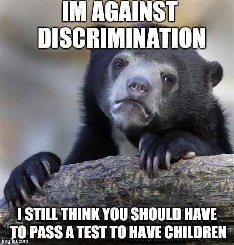 Confession Bear | IM AGAINST DISCRIMINATION I STILL THINK YOU SHOULD HAVE TO PASS A TEST TO HAVE CHILDREN | image tagged in memes,confession bear,AdviceAnimals | made w/ Imgflip meme maker
