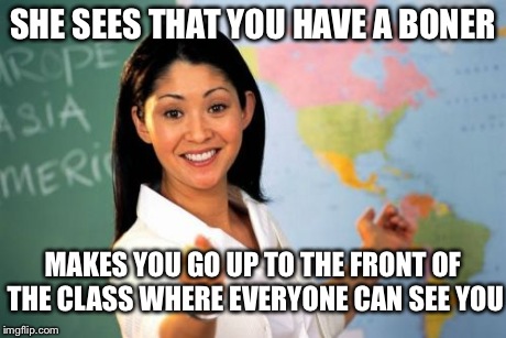 Unhelpful High School Teacher Meme | SHE SEES THAT YOU HAVE A BONER MAKES YOU GO UP TO THE FRONT OF THE CLASS WHERE EVERYONE CAN SEE YOU | image tagged in memes,unhelpful high school teacher | made w/ Imgflip meme maker