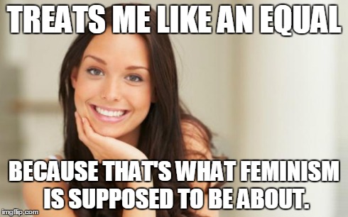 Good Girl Gina | TREATS ME LIKE AN EQUAL BECAUSE THAT'S WHAT FEMINISM IS SUPPOSED TO BE ABOUT. | image tagged in good girl gina,AdviceAnimals | made w/ Imgflip meme maker
