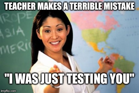 Unhelpful High School Teacher Meme | TEACHER MAKES A TERRIBLE MISTAKE "I WAS JUST TESTING YOU" | image tagged in memes,unhelpful high school teacher | made w/ Imgflip meme maker