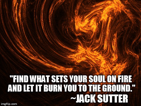 Jack Sutter quote | "FIND WHAT SETS YOUR SOUL ON FIRE AND LET IT BURN YOU TO THE GROUND." ~JACK SUTTER | image tagged in passion,soul,jack sutter | made w/ Imgflip meme maker