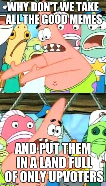 Put It Somewhere Else Patrick | WHY DON'T WE TAKE ALL THE GOOD MEMES AND PUT THEM IN A LAND FULL OF ONLY UPVOTERS | image tagged in memes,put it somewhere else patrick | made w/ Imgflip meme maker