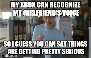 So I Guess You Can Say Things Are Getting Pretty Serious Meme | MY XBOX CAN RECOGNIZE MY GIRLFRIEND'S VOICE SO I GUESS YOU CAN SAY THINGS ARE GETTING PRETTY SERIOUS | image tagged in memes,so i guess you can say things are getting pretty serious | made w/ Imgflip meme maker