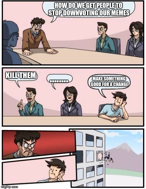 Boardroom Meeting Suggestion | HOW DO WE GET PEOPLE TO STOP DOWNVOTING OUR MEMES KILL THEM ........ MAKE SOMETHING GOOD FOR A CHANGE | image tagged in memes,boardroom meeting suggestion | made w/ Imgflip meme maker