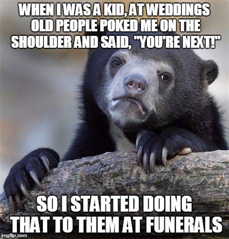 Confession Bear Meme | WHEN I WAS A KID, AT WEDDINGS OLD PEOPLE POKED ME ON THE SHOULDER AND SAID, "YOU'RE NEXT!" SO I STARTED DOING THAT TO THEM AT FUNERALS | image tagged in memes,confession bear | made w/ Imgflip meme maker
