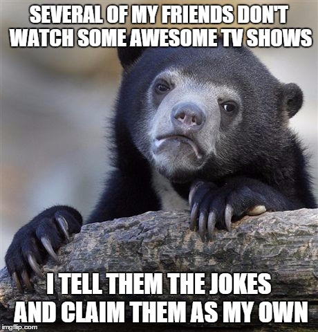 Confession Bear | SEVERAL OF MY FRIENDS DON'T WATCH SOME AWESOME TV SHOWS I TELL THEM THE JOKES AND CLAIM THEM AS MY OWN | image tagged in memes,confession bear,AdviceAnimals | made w/ Imgflip meme maker