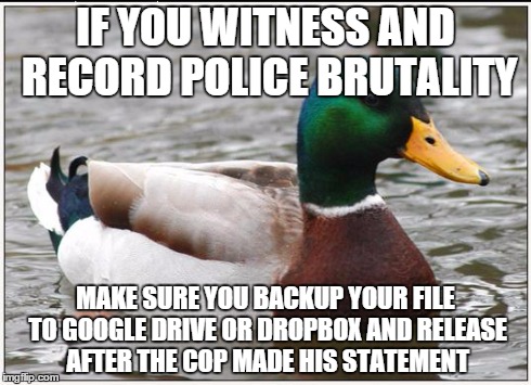 Actual Advice Mallard | IF YOU WITNESS AND RECORD POLICE BRUTALITY MAKE SURE YOU BACKUP YOUR FILE TO GOOGLE DRIVE OR DROPBOX AND RELEASE AFTER THE COP MADE HIS STAT | image tagged in memes,actual advice mallard,AdviceAnimals | made w/ Imgflip meme maker