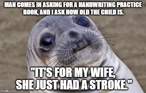 Awkward Moment Sealion | MAN COMES IN ASKING FOR A HANDWRITING PRACTICE BOOK, AND I ASK HOW OLD THE CHILD IS. "IT'S FOR MY WIFE, SHE JUST HAD A STROKE." | image tagged in memes,awkward moment sealion | made w/ Imgflip meme maker