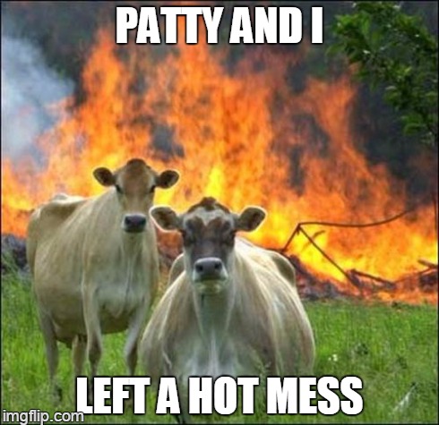 flame broiled | PATTY AND I LEFT A HOT MESS | image tagged in memes,evil cows | made w/ Imgflip meme maker