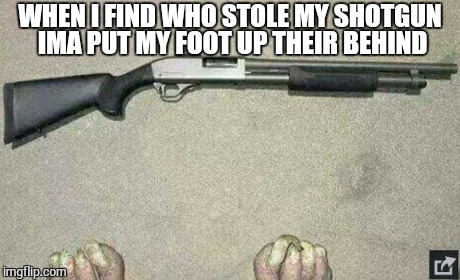 Lost Gun  | WHEN I FIND WHO STOLE MY SHOTGUN IMA PUT MY FOOT UP THEIR BEHIND | image tagged in funny memes,memes,gross,feet,dark humor | made w/ Imgflip meme maker