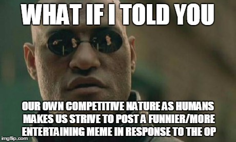Matrix Morpheus Meme | WHAT IF I TOLD YOU OUR OWN COMPETITIVE NATURE AS HUMANS MAKES US STRIVE TO POST A FUNNIER/MORE ENTERTAINING MEME IN RESPONSE TO THE OP | image tagged in memes,matrix morpheus | made w/ Imgflip meme maker