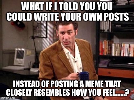 Kramer | WHAT IF I TOLD YOU YOU COULD WRITE YOUR OWN POSTS INSTEAD OF POSTING A MEME THAT CLOSELY RESEMBLES HOW YOU FEEL......? | image tagged in kramer,seinfeld,memes | made w/ Imgflip meme maker