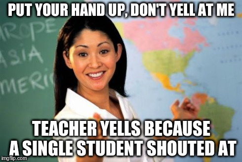 Unhelpful High School Teacher | PUT YOUR HAND UP, DON'T YELL AT ME TEACHER YELLS BECAUSE A SINGLE STUDENT SHOUTED AT | image tagged in memes,unhelpful high school teacher | made w/ Imgflip meme maker