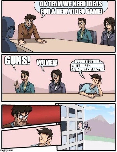 Boardroom Meeting Suggestion | OK TEAM WE NEED IDEAS FOR A NEW VIDEO GAME! GUNS! WOMEN! A GOOD STORYLINE WITH INTERESTING AND DEVELOPING CHARACTERS | image tagged in memes,boardroom meeting suggestion | made w/ Imgflip meme maker