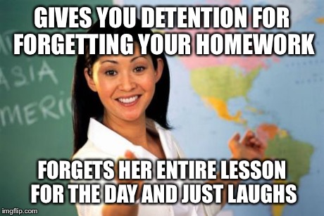 Unhelpful High School Teacher | GIVES YOU DETENTION FOR FORGETTING YOUR HOMEWORK FORGETS HER ENTIRE LESSON FOR THE DAY AND JUST LAUGHS | image tagged in memes,unhelpful high school teacher | made w/ Imgflip meme maker