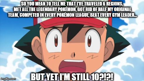 I literally just thought of this last week. Happy 18th, Pokémon! :) | SO YOU MEAN TO TELL ME THAT I'VE TRAVELED 6 REGIONS, MET ALL THE LEGENDARY POKÉMON, GOT RID OF HALF MY ORIGINAL TEAM, COMPETED IN EVERY POKÉ | image tagged in pokemon,ash,18th birthday,still 10,wait there's more than 150 pokemon??? dafuq | made w/ Imgflip meme maker