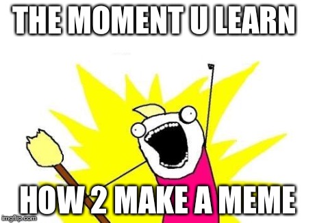 X All The Y Meme | THE MOMENT U LEARN HOW 2 MAKE A MEME | image tagged in memes,x all the y | made w/ Imgflip meme maker