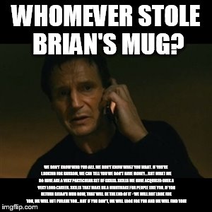 Liam Neeson Taken Meme | WHOMEVER STOLE BRIAN'S MUG? WE DON'T KNOW WHO YOU ARE. WE DON'T KNOW WHAT YOU WANT. IF YOU'RE LOOKING FOR RANSOM, WE CAN TELL YOU WE DON'T H | image tagged in memes,liam neeson taken | made w/ Imgflip meme maker