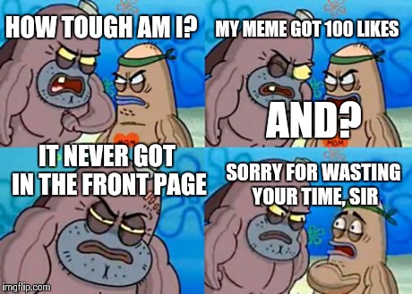 True story... | HOW TOUGH AM I? MY MEME GOT 100 LIKES AND? IT NEVER GOT IN THE FRONT PAGE SORRY FOR WASTING YOUR TIME, SIR | image tagged in memes,how tough are you,front page,imgflip,logic,hardcore | made w/ Imgflip meme maker
