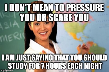 Unhelpful High School Teacher Meme | I DON'T MEAN TO PRESSURE YOU OR SCARE YOU I AM JUST SAYING THAT YOU SHOULD STUDY FOR 7 HOURS EACH NIGHT | image tagged in memes,unhelpful high school teacher,scumbag | made w/ Imgflip meme maker
