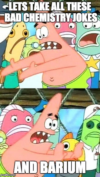 Put It Somewhere Else Patrick | LETS TAKE ALL THESE BAD CHEMISTRY JOKES AND BARIUM | image tagged in memes,put it somewhere else patrick | made w/ Imgflip meme maker