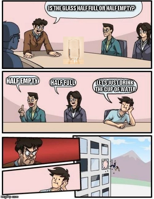 Half full or half empty? | IS THE GLASS HALF FULL OR HALF EMPTY? HALF EMPTY HALF FULL LET'S JUST DRINK THE CUP OF WATER | image tagged in memes,boardroom meeting suggestion | made w/ Imgflip meme maker